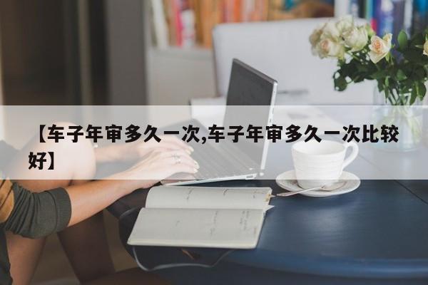 【车子年审多久一次,车子年审多久一次比较好】